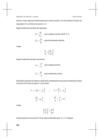 404
Arturo RochaHidráulica de tuberías y canales
Vamos a hacer algunas transformaciones en esta ecuación, a fin de introducir el factor de
capacidad ( K ) y el factor de sección ( Z ).
Según la definición de factor de capacidad
2
1
ES
Q
K = para cualquier sección del M. G. V.
2
1
0S
Q
Kn = para el movimiento uniforme
Luego,
2
0




=
K
K
S
S nE
Según la definición de factor de sección
T
A
Z
3
= para cualquier sección
g
Q
Zc = para condiciones críticas
Esta última expresión se obtiene a partir de la consideración de que para condiciones críticas
el número de Froude es igual a 1, por lo tanto
T
A
ggdV cc == ;
T
A
g
A
Q
Vc ==
T
A
g
A
Q
=2
2
;
2
32
cZ
T
A
g
Q
==
Luego,
3
22
gA
TQ
Z
Zc
=



Introduciendo en la ecuación 8-16 los valores obtenidos para K y Z se llega a
 