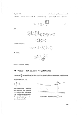 407
Movimiento gradualmente variadoCapítulo VIII
Solución. A partir de la ecuación 8-12a y de la introducción del coeficiente de Coriolis obtenemos
dx
g
V
d
dx
dy
SSE






++−=−
2
2
0 α (1)
Pero,
( )
dx
dA
A
g
Q
dx
dA
g
Q
dx
gA
Q
d
dx
g
V
d
3
2222
22
2
22
22 −
−
−==






=












+−=
dx
db
y
dx
dy
b
gA
Q
3
2
Reemplazando en (1)






+−+−=−
dx
db
y
dx
dy
b
gA
Q
dx
dy
SSE 3
2
0 α
De donde,
3
2
3
2
0
1
gA
bQ
dx
db
gA
yQ
SS
dx
dy E
α
α
−
+−
=
que es la expresión buscada.
8.4 Discusión de la ecuación del eje hidráulico
El signo de
dx
dy
en la ecuación del M. G. V. nos da una indicación sobre algunas características
del eje hidráulico. Así,
Si 0>
dx
dy
,
entonces el tirante y aumenta
en la dirección de la corriente.
La superficie libre se levanta.
Esta condición se da en los
ríos peraltados y en los
torrentes deprimidos.
S0
y
La superficie libre se levanta ( )0>
dx
dy
SW
 