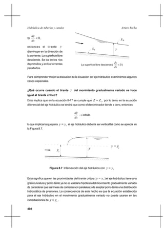 408
Arturo RochaHidráulica de tuberías y canales
Si 0<
dx
dy
,
entonces el tirante y
disminuye en la dirección de
la corriente. La superficie libre
desciende. Se da en los ríos
deprimidos y en los torrentes
peraltados.
Para comprender mejor la discusión de la ecuación del eje hidráulico examinemos algunos
casos especiales.
¿Qué ocurre cuando el tirante y del movimiento gradualmente variado se hace
igual al tirante crítico?
Esto implica que en la ecuación 8-17 se cumple que cZZ = , por lo tanto en la ecuación
diferencial del eje hidráulico se tendrá que como el denominador tiende a cero, entonces
→
dx
dy
infinito
lo que implicaría que para cyy = el eje hidráulico debería ser vertical tal como se aprecia en
la Figura 8.7.
Figura 8.7 Intersección del eje hidráulico con cyy =
Esto significa que en las proximidades del tirante crítico ( cyy = ) el eje hidráulico tiene una
gran curvatura y por lo tanto ya no es válida la hipótesis del movimiento gradualmente variado
de considerar que las líneas de corriente son paralelas y de aceptar por lo tanto una distribución
hidrostática de presiones. La consecuencia de este hecho es que la ecuación establecida
para el eje hidráulico en el movimiento gradualmente variado no puede usarse en las
inmediaciones de cyy = .
S0 y
La superficie libre desciende ( )
dx
dy
0
WS
yyc
y = yc
 