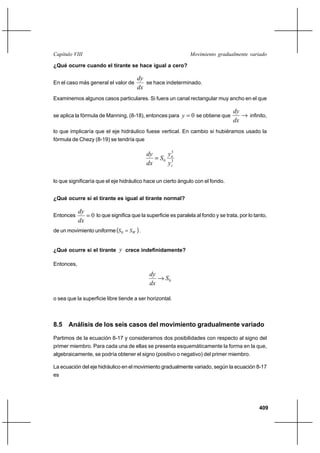 409
Movimiento gradualmente variadoCapítulo VIII
¿Qué ocurre cuando el tirante se hace igual a cero?
En el caso más general el valor de
dx
dy
se hace indeterminado.
Examinemos algunos casos particulares. Si fuera un canal rectangular muy ancho en el que
se aplica la fórmula de Manning, (8-18), entonces para 0=y se obtiene que →
dx
dy
infinito,
lo que implicaría que el eje hidráulico fuese vertical. En cambio si hubiéramos usado la
fórmula de Chezy (8-19) se tendría que
3
3
0
c
n
y
y
S
dx
dy
=
lo que significaría que el eje hidráulico hace un cierto ángulo con el fondo.
¿Qué ocurre si el tirante es igual al tirante normal?
Entonces 0=
dx
dy
lo que significa que la superficie es paralela al fondo y se trata, por lo tanto,
de un movimiento uniforme ( )WSS =0 .
¿Qué ocurre si el tirante y crece indefinidamente?
Entonces,
0S
dx
dy
→
o sea que la superficie libre tiende a ser horizontal.
8.5 Análisis de los seis casos del movimiento gradualmente variado
Partimos de la ecuación 8-17 y consideramos dos posibilidades con respecto al signo del
primer miembro. Para cada una de ellas se presenta esquemáticamente la forma en la que,
algebraicamente, se podría obtener el signo (positivo o negativo) del primer miembro.
La ecuación del eje hidráulico en el movimiento gradualmente variado, según la ecuación 8-17
es
 