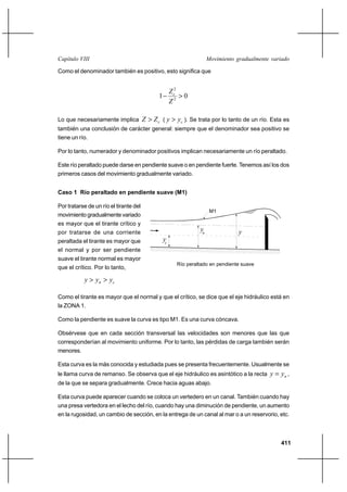 411
Movimiento gradualmente variadoCapítulo VIII
Como el denominador también es positivo, esto significa que
01 2
2
>−
Z
Zc
Lo que necesariamente implica cZZ > ( cyy > ). Se trata por lo tanto de un río. Esta es
también una conclusión de carácter general: siempre que el denominador sea positivo se
tiene un río.
Por lo tanto, numerador y denominador positivos implican necesariamente un río peraltado.
Este río peraltado puede darse en pendiente suave o en pendiente fuerte. Tenemos así los dos
primeros casos del movimiento gradualmente variado.
Caso 1 Río peraltado en pendiente suave (M1)
Por tratarse de un río el tirante del
movimiento gradualmente variado
es mayor que el tirante crítico y
por tratarse de una corriente
peraltada el tirante es mayor que
el normal y por ser pendiente
suave el tirante normal es mayor
que el crítico. Por lo tanto,
cn yyy >>
Como el tirante es mayor que el normal y que el crítico, se dice que el eje hidráulico está en
la ZONA 1.
Como la pendiente es suave la curva es tipo M1. Es una curva cóncava.
Obsérvese que en cada sección transversal las velocidades son menores que las que
corresponderían al movimiento uniforme. Por lo tanto, las pérdidas de carga también serán
menores.
Esta curva es la más conocida y estudiada pues se presenta frecuentemente. Usualmente se
le llama curva de remanso. Se observa que el eje hidráulico es asintótico a la recta nyy = ,
de la que se separa gradualmente. Crece hacia aguas abajo.
Esta curva puede aparecer cuando se coloca un vertedero en un canal. También cuando hay
una presa vertedora en el lecho del río, cuando hay una diminución de pendiente, un aumento
en la rugosidad, un cambio de sección, en la entrega de un canal al mar o a un reservorio, etc.
Río peraltado en pendiente suave
M1
y
yc
yn
 