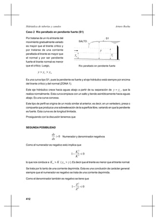 412
Arturo RochaHidráulica de tuberías y canales
Caso 2 Río peraltado en pendiente fuerte (S1)
Por tratarse de un río el tirante del
movimiento gradualmente variado
es mayor que el tirante crítico y
por tratarse de una corriente
peraltada el tirante es mayor que
el normal y por ser pendiente
fuerte el tirante normal es menor
que el crítico. Luego,
nc yyy >>
Es una curva tipo S1, pues la pendiente es fuerte y el eje hidráulico está siempre por encima
del tirante crítico y del normal (ZONA 1).
Este eje hidráulico crece hacia aguas abajo a partir de su separación de cyy = , que la
realiza normalmente. Esta curva empieza con un salto y tiende asintóticamente hacia aguas
abajo. Es una curva convexa.
Este tipo de perfil se origina de un modo similar al anterior, es decir, en un vertedero, presa o
compuerta que produzca una sobreelevación de la superficie libre, variando en que la pendiente
es fuerte. Esta curva es de longitud limitada.
Prosiguiendo con la discusión tenemos que
SEGUNDA POSIBILIDAD
0>
dx
dy
Numerador y denominador negativos
Como el numerador es negativo esto implica que
01 2
2
<−
K
Kn
lo que nos conduce a KKn > ( yyn > ). Es decir que el tirante es menor que el tirante normal.
Se trata por lo tanto de una corriente deprimida. Esta es una conclusión de carácter general:
siempre que el numerador es negativo se trata de una corriente deprimida.
Como el denominador también es negativo se tiene que
01 2
2
<−
Z
Zc
Río peraltado en pendiente fuerte
y
ycyn
S1
SALTO
 
