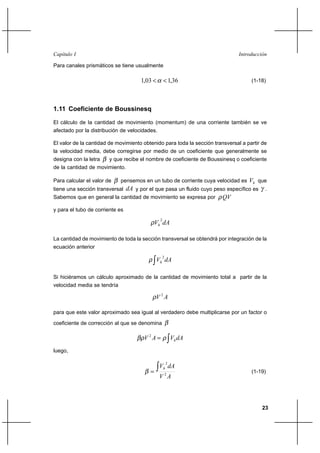 23
IntroducciónCapítulo I
Para canales prismáticos se tiene usualmente
36,103,1 << α (1-18)
1.11 Coeficiente de Boussinesq
El cálculo de la cantidad de movimiento (momentum) de una corriente también se ve
afectado por la distribución de velocidades.
El valor de la cantidad de movimiento obtenido para toda la sección transversal a partir de
la velocidad media, debe corregirse por medio de un coeficiente que generalmente se
designa con la letra β y que recibe el nombre de coeficiente de Boussinesq o coeficiente
de la cantidad de movimiento.
Para calcular el valor de β pensemos en un tubo de corriente cuya velocidad es hV que
tiene una sección transversal dA y por el que pasa un fluido cuyo peso específico es γ .
Sabemos que en general la cantidad de movimiento se expresa por QVρ
y para el tubo de corriente es
dAVh
2
ρ
La cantidad de movimiento de toda la sección transversal se obtendrá por integración de la
ecuación anterior
∫ dAVh
2
ρ
Si hiciéramos un cálculo aproximado de la cantidad de movimiento total a partir de la
velocidad media se tendría
AV 2
ρ
para que este valor aproximado sea igual al verdadero debe multiplicarse por un factor o
coeficiente de corrección al que se denomina β
∫= dAVAV hρβρ 2
luego,
AV
dAVh
2
2
∫=β (1-19)
 