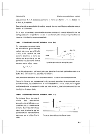 413
Movimiento gradualmente variadoCapítulo VIII
Lo que implica ZZc > . Es decir, que el tirante es menor que el crítico ( cyy < ). Se trata por
lo tanto de un torrente.
Esta es también una conclusión de carácter general: siempre que el denominador sea negativo
se trata de un torrente.
Por lo tanto, numerador y denominador negativos implican un torrente deprimido, que por
cierto puede darse en pendiente suave o en pendiente fuerte, dando así lugar a otros dos
casos de movimiento gradualmente variado.
Caso 3 Torrente deprimido en pendiente suave (M3)
Por tratarse de un torrente el tirante
del movimiento gradualmente
variado es menor que el tirante
crítico y por tratarse de una
corriente deprimida el tirante es
menor que el normal y por se
pendiente suave el tirante normal
es mayor que el crítico. Luego,
yyy cn >>
Como el tirante es menor que el crítico y que el normal se dice que el eje hidráulico está en la
ZONA 3. La curva es tipo M3. Es una curva cóncava.
Este perfil debería empezar teóricamente en el fondo, lo que es físicamente imposible.
Se puede originar en una compuerta de fondo como en la figura, también en una grada, en un
estrechamiento o, en una disminución de pendiente de fuerte a suave. Esta curva no llega en
realidad a alcanzar el tirante crítico, sino que salta al nivel ny que está determinado por las
condiciones de aguas abajo.
Caso 4 Torrente deprimido en pendiente fuerte (S3)
Por tratarse de un torrente el
tirante del movimiento
gradualmente variado es menor
que el crítico y por tratarse de una
corriente deprimida el tirante es
menor que el normal y por ser
pendiente fuerte el tirante normal
es menor que el crítico, Por lo
tanto,
Torrente deprimido en pendiente suave
M3
n
yyc
SALTO
y
Torrente deprimido en pendiente fuerte
S3
yn
yc
y
 