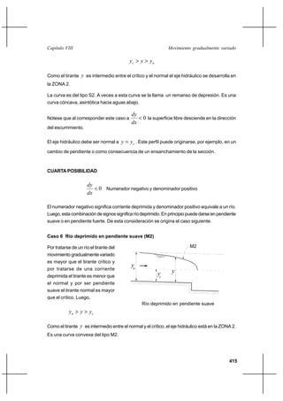 415
Movimiento gradualmente variadoCapítulo VIII
nc yyy >>
Como el tirante y es intermedio entre el crítico y el normal el eje hidráulico se desarrolla en
la ZONA 2.
La curva es del tipo S2. A veces a esta curva se la llama un remanso de depresión. Es una
curva cóncava, asintótica hacia aguas abajo.
Nótese que al corresponder este caso a 0<
dx
dy
la superficie libre desciende en la dirección
del escurrimiento.
El eje hidráulico debe ser normal a cyy = . Este perfil puede originarse, por ejemplo, en un
cambio de pendiente o como consecuencia de un ensanchamiento de la sección.
CUARTA POSIBILIDAD
0<
dx
dy
Numerador negativo y denominador positivo
El numerador negativo significa corriente deprimida y denominador positivo equivale a un río.
Luego,estacombinacióndesignossignificaríodeprimido.Enprincipiopuededarseenpendiente
suave o en pendiente fuerte. De esta consideración se origina el caso siguiente.
Caso 6 Río deprimido en pendiente suave (M2)
Por tratarse de un río el tirante del
movimiento gradualmente variado
es mayor que el tirante crítico y
por tratarse de una corriente
deprimida el tirante es menor que
el normal y por ser pendiente
suave el tirante normal es mayor
que el crítico. Luego,
cn yyy >>
Como el tirante y es intermedio entre el normal y el crítico, el eje hidráulico está en la ZONA 2.
Es una curva convexa del tipo M2.
Río deprimido en pendiente suave
yn
yc
M2
y
 