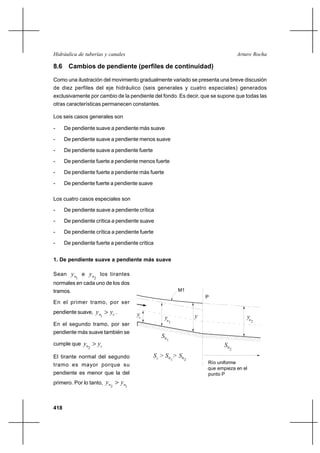 418
Arturo RochaHidráulica de tuberías y canales
yn
yc
2n
y
1
10
S
S02
M1
P
Río uniforme
que empieza en el
punto P
S > >c 10
S S02
y
8.6 Cambios de pendiente (perfiles de continuidad)
Como una ilustración del movimiento gradualmente variado se presenta una breve discusión
de diez perfiles del eje hidráulico (seis generales y cuatro especiales) generados
exclusivamente por cambio de la pendiente del fondo. Es decir, que se supone que todas las
otras características permanecen constantes.
Los seis casos generales son
- De pendiente suave a pendiente más suave
- De pendiente suave a pendiente menos suave
- De pendiente suave a pendiente fuerte
- De pendiente fuerte a pendiente menos fuerte
- De pendiente fuerte a pendiente más fuerte
- De pendiente fuerte a pendiente suave
Los cuatro casos especiales son
- De pendiente suave a pendiente crítica
- De pendiente crítica a pendiente suave
- De pendiente crítica a pendiente fuerte
- De pendiente fuerte a pendiente crítica
1. De pendiente suave a pendiente más suave
Sean
1ny e
2ny los tirantes
normales en cada uno de los dos
tramos.
En el primer tramo, por ser
pendiente suave, cn yy >
1
.
En el segundo tramo, por ser
pendiente más suave también se
cumple que cn yy >
2
El tirante normal del segundo
tramo es mayor porque su
pendiente es menor que la del
primero. Por lo tanto,
12 nn yy >
 