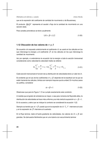24
Arturo RochaHidráulica de tuberías y canales
que es la expresión del coeficiente de cantidad de movimiento o de Boussinesq.
El producto QVβρ representa el caudal o flujo de la cantidad de movimiento en una
sección dada.
Para canales prismáticos se tiene usualmente
12,101,1 << β (1-20)
1.12 Discusión de los valores de α y β
De acuerdo a lo expuesto anteriormente el coeficiente α se usará en los cálculos en los
que intervenga la energía y el coeficiente β en los cálculos en los que intervenga la
cantidad de movimiento.
Así por ejemplo, si extendemos la ecuación de la energía a toda la sección transversal
considerando como velocidad la velocidad media se obtiene
212
2
2
2
21
1
2
1
1
22 −
+++=++ fhz
p
g
V
z
p
g
V
γ
α
γ
α (1-21)
Cada sección transversal en función de su distribución de velocidades tiene un valor de α .
Es evidente que el uso de los coeficientes α y β depende de la exactitud con la que se
estén haciendo los cálculos. Ambos son siempre mayores que la unidad. En muchos casos
se justifica, considerar
1== βα (1-22)
Obsérvese que para la Figura 1.13 se cumple exactamente esta condición.
A medida que el grado de turbulencia es mayor, o sea para números de Reynolds altos, la
distribución de velocidades se hace más uniforme y es más cierta la suposición 1== βα .
En lo sucesivo y salvo que se indique lo contrario se considerará la ecuación 1-22.
Siempre se tendrá que βα > puesto que en la expresión de α VVh interviene al cubo
y en la expresión de β interviene al cuadrado.
En el flujo laminar, dado el fuerte gradiente de velocidades, los valores de α y β son
grandes. Se demuestra fácilmente que en una tubería con escurrimiento laminar
 