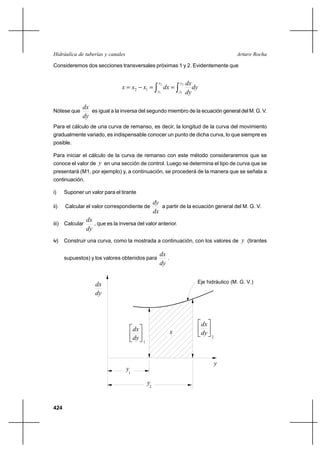 424
Arturo RochaHidráulica de tuberías y canales
Consideremos dos secciones transversales próximas 1 y 2. Evidentemente que
dy
dy
dx
dxxxx
y
y
x
x ∫∫ ==−=
2
1
2
1
12
Nótese que
dy
dx
es igual a la inversa del segundo miembro de la ecuación general del M. G. V.
Para el cálculo de una curva de remanso, es decir, la longitud de la curva del movimiento
gradualmente variado, es indispensable conocer un punto de dicha curva, lo que siempre es
posible.
Para iniciar el cálculo de la curva de remanso con este método consideraremos que se
conoce el valor de y en una sección de control. Luego se determina el tipo de curva que se
presentará (M1, por ejemplo) y, a continuación, se procederá de la manera que se señala a
continuación.
i) Suponer un valor para el tirante
ii) Calcular el valor correspondiente de
dx
dy
a partir de la ecuación general del M. G. V.
iii) Calcular
dy
dx
, que es la inversa del valor anterior.
iv) Construir una curva, como la mostrada a continuación, con los valores de y (tirantes
supuestos) y los valores obtenidos para
dy
dx
.
1






dy
dx
2
dx 
dy



y
y1
2
y
x
dx
dy
Eje hidráulico (M. G. V.)
 