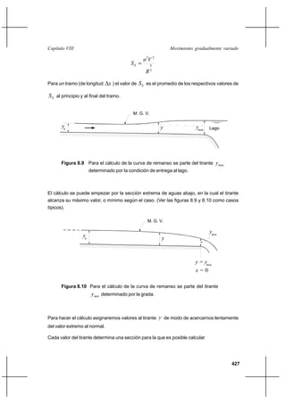 427
Movimiento gradualmente variadoCapítulo VIII
3
4
22
R
Vn
SE =
Para un tramo (de longitud x∆ ) el valor de ES es el promedio de los respectivos valores de
ES al principio y al final del tramo.
Figura 8.9 Para el cálculo de la curva de remanso se parte del tirante maxy
determinado por la condición de entrega al lago.
El cálculo se puede empezar por la sección extrema de aguas abajo, en la cual el tirante
alcanza su máximo valor, o mínimo según el caso. (Ver las figuras 8.9 y 8.10 como casos
típicos).
Figura 8.10 Para el cálculo de la curva de remanso se parte del tirante
miny determinado por la grada.
Para hacer el cálculo asignaremos valores al tirante y de modo de acercarnos lentamente
del valor extremo al normal.
Cada valor del tirante determina una sección para la que es posible calcular
M. G. V.
n
y Lagomaxy y
n
y
ymin
x = 0
y = ymin
M. G. V.
y
 
