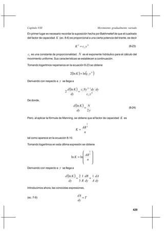 429
Movimiento gradualmente variadoCapítulo VIII
En primer lugar es necesario recordar la suposición hecha por Bakhmettef de que el cuadrado
del factor de capacidad K (ec. 8-6) es proporcional a una cierta potencia del tirante, es decir
N
ycK 1
2
= (8-23)
1c es una constante de proporcionalidad. N es el exponente hidráulico para el cálculo del
movimiento uniforme. Sus características se establecen a continuación.
Tomando logaritmos neperianos en la ecuación 8-23 se obtiene
( ) ( )N
ycK 1lnln2 =
Derivando con respecto a y se llega a
( )
N
N
yc
dydyNyc
dy
Kd
1
1
1ln
2
−
=
De donde,
( )
y
N
dy
Kd
2
ln
= (8-24)
Pero, al aplicar la fórmula de Manning, se obtiene que el factor de capacidad K es
n
AR
K
3
2
=
tal como aparece en la ecuación 8-10.
Tomando logaritmos en esta última expresión se obtiene










=
n
AR
K
3
2
lnln
Derivando con respecto a y se llega a
( )
dy
dA
Ady
dR
Rdy
Kd 11
3
2ln
+=
Introducimos ahora, las conocidas expresiones,
(ec. 7-9) T
dy
dA
=
 