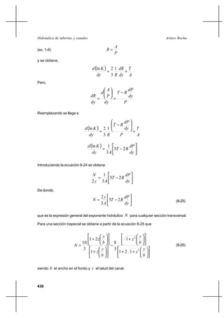 430
Arturo RochaHidráulica de tuberías y canales
(ec. 1-8)
P
A
R =
y se obtiene,
( )
A
T
dy
dR
Rdy
Kd
+=
1
3
2ln
Pero,
P
dy
dP
RT
dy
P
A
d
dy
dR
−
=






=
Reemplazando se llega a
( )
A
T
P
dy
dP
RT
Rdy
Kd
+






−
=
1
3
2ln
( )






−=
dy
dP
RT
Ady
Kd
25
3
1ln
Introduciendo la ecuación 8-24 se obtiene






−=
dy
dP
RT
Ay
N
25
3
1
2
De donde,






−=
dy
dP
RT
A
y
N 25
3
2
(8-25)
que es la expresión general del exponente hidráulico N para cualquier sección transversal.
Para una sección trapecial se obtiene a partir de la ecuación 8-25 que












++












+
−












+












+
=
b
y
z
b
y
z
b
y
z
b
y
z
N
2
2
121
1
3
8
1
21
3
10
(8-26)
siendo b el ancho en el fondo y z el talud del canal.
 