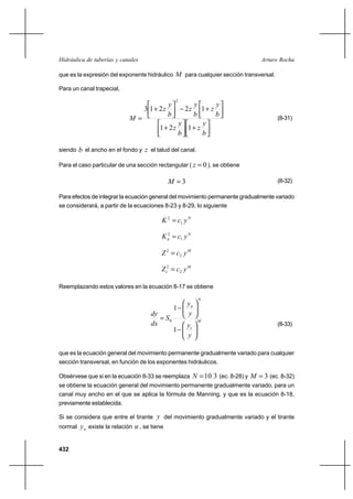 432
Arturo RochaHidráulica de tuberías y canales
que es la expresión del exponente hidráulico M para cualquier sección transversal.
Para un canal trapecial,




+



+




+−



+
=
b
y
z
b
y
z
b
y
z
b
y
z
b
y
z
M
121
12213
2
(8-31)
siendo b el ancho en el fondo y z el talud del canal.
Para el caso particular de una sección rectangular ( 0=z ), se obtiene
3=M (8-32)
Para efectos de integrar la ecuación general del movimiento permanente gradualmente variado
se considerará, a partir de la ecuaciones 8-23 y 8-29, lo siguiente
N
ycK 1
2
=
N
n ycK 1
2
=
M
ycZ 2
2
=
M
c ycZ 2
2
=
Reemplazando estos valores en la ecuación 8-17 se obtiene
M
c
N
n
y
y
y
y
S
dx
dy






−






−
=
1
1
0
(8-33)
que es la ecuación general del movimiento permanente gradualmente variado para cualquier
sección transversal, en función de los exponentes hidráulicos.
Obsérvese que si en la ecuación 8-33 se reemplaza 310=N (ec. 8-28) y 3=M (ec. 8-32)
se obtiene la ecuación general del movimiento permanente gradualmente variado, para un
canal muy ancho en el que se aplica la fórmula de Manning, y que es la ecuación 8-18,
previamente establecida.
Si se considera que entre el tirante y del movimiento gradualmente variado y el tirante
normal ny existe la relación u , se tiene
 