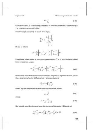 433
Movimiento gradualmente variadoCapítulo VIII
ny
y
u = (8-34)
Como se recuerda, si u es mayor que 1 se trata de corrientes peraltadas y si es menor que
1 se trata de corrientes deprimidas.
Introduciendo la ecuación 8-34 en la 8-33 se llega a
M
c
N
y
y
u
S
dx
dy






−






−
=
1
1
1
0
De acá se obtiene
du
u
u
y
y
uS
y
dx N
MN
M
n
c
N
n








−





+
−
−=
−
11
1
1
0
Para integrar esta ecuación se supone que los exponentes N y M son constantes para el
tramo considerado. Luego,
cdu
u
u
y
y
u
du
u
S
y
x
u
N
MN
M
n
c
u
N
n
+








−





+
−
−= ∫∫
−
00
0 11 (8-35)
Para obtener el resultado es necesario resolver dos integrales. A la primera de ellas, Ven Te
Chow la denomina función del flujo variado y la representa como
( ) ∫ −
=
u
N
u
du
NuF
0 1
, (8-36)
Para la segunda integral Ven Te Chow introduce una variable auxiliar
J
N
uv = (8-37)
siendo
1+−
=
MN
N
J (8-38)
Con lo que la segunda integral del segundo miembro de la ecuación 8-35 queda así
( )JvF
N
J
v
dv
N
J
du
u
u v
J
u
N
MN
,
11 00
=
−
=
− ∫∫
−
(8-39)
 