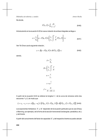 434
Arturo RochaHidráulica de tuberías y canales
De donde,
( ) ∫ −
=
v
J
v
dv
JvF
0 1
, (8-40)
Introduciendo en la ecuación 8-35 la nueva notación de ambas integrales se llega a
( ) ( ) cJvF
N
J
y
y
NuFu
S
y
x
M
n
cn
+














+−= ,,
0
(8-41)
Ven Te Chow usa la siguiente notación,
( ) ( )[ ] cJvFBNuFuAx ++−= ,, (8-42)
siendo,
0S
y
A n
=
N
J
y
y
B
M
n
c






=
ny
y
u =
J
N
uv =
1+−
=
MN
N
J
A partir de la ecuación 8-42 se obtiene la longitud L de la curva de remanso entre dos
secciones 1 y 2, de modo que
( ) ( ) ( )[ ] ( ) ( )[ ]{ },,,, 12121212 JvFJvFBNuFNuFuuAxxxL −+−−−==−= (8-43)
Los exponentes hidráulicos N y M dependen de la ecuación particular que se use (Chezy
o Manning, por ejemplo), de la forma de la sección transversal (rectangular, parabólica, etc.)
y del tirante.
A partir del conocimiento del factor de capacidad K y del respectivo tirante se puede calcular
 