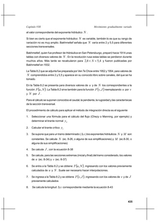 435
Movimiento gradualmente variadoCapítulo VIII
el valor correspondiente del exponente hidráulico N .
Si bien es cierto que el exponente hidráulico N es variable, también lo es que su rango de
variación no es muy amplio. Bakhmettef señala que N varía entre 2 y 5,5 para diferentes
secciones transversales.
Bakhmettef, quien fue profesor de Hidráulica en San Petersburgo, preparó hacia 1914 unas
tablas con diversos valores de N . En la revolución rusa estas tablas se perdieron durante
muchos años. Más tarde se recalcularon para 4,58,2 << N y fueron publicadas por
Bakhmettef en 1932.
La Tabla 8.2 que se adjunta fue preparada por Ven Te Chow entre 1952 y 1954, para valores de
N comprendidos entre 2 y 5,5 y aparece en su conocido libro sobre canales, del que se ha
tomado.
En la Tabla 8.2 se presenta para diversos valores de u y de N los correspondientes a la
función ( )NuF , . La Tabla 8.2 sirve también para la función ( )JvF , reemplazando u por v
y N por J .
Para el cálculo se suponen conocidos el caudal, la pendiente, la rugosidad y las caracterísicas
de la sección transversal.
El procedimiento de cálculo para aplicar el método de integración directa es el siguiente
1. Seleccionar una fórmula para el cálculo del flujo (Chezy o Manning, por ejemplo) y
determinar el tirante normal ny
2. Calcular el tirante crítico cy
3. Se supone que para un tramo determinado ( x∆ ) los exponentes hidráulicos N y M son
constantes. Se calcula N (ec. 8-26, o alguna de sus simplificaciones) y M (ec.8-30, o
alguna de sus simplificaciones)
4. Se calcula J , con la ecuación 8-38
5. Se calcula, para las secciones extremas (inicial y final) del tramo considerado, los valores
de u (ec. 8-34) y v (ec. 8-37)
6. Se entra a la Tabla 8.2 y se obtiene ( )NuF , , ingresando con los valores previamente
calculados de u y N . Suele ser necesario hacer interpolaciones.
7. Se ingresa a la Tabla 8.2 y se obtiene ( )JvF , , ingresando con los valores de v y de J
previamente calculados
8. Se calcula la longitud x∆ correspondiente mediante la ecuación 8-43
 