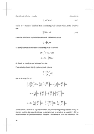 26
Arturo RochaHidráulica de tuberías y canales
VVVh ∆+= (1-27)
siendo V∆ el exceso o defecto de la velocidad puntual sobre la media. Debe cumplirse
que
∫ =∆ 0VdA (1-28)
Para que esta última expresión sea evidente, consideremos que
∫= dAVQ h
Si reemplazamos el valor de la velocidad puntual se obtiene
∫ ∆+= dAVVQ )(
∫∆+= VdAVAQ
de donde se concluye que la integral es nula.
Para calcular el valor de α evaluaremos la integral
dA
V
V
A
h
3
1
∫ 





que es la ecuación 1-17.
dA
V
V
A
dA
V
VV
A
dA
V
V
A
h
333
1
111
∫∫∫ 




 ∆
+=




 ∆+
=





dA
V
V
V
V
V
V
A ∫ 












 ∆
+




 ∆
+




 ∆
+=
32
331
1
α
dA
V
V
A
dA
V
V
A
dA
V
V
A ∫∫∫ 




 ∆
+




 ∆
+




 ∆
+=
32
133
1α
Ahora vamos a analizar el segundo miembro. La primera integral no puede ser nula y es
siempre positiva. La segunda integral es siempre nula en virtud de la ecuación 1-28. La
tercera integral es generalmente muy pequeña y se desprecia, pues las diferencias con
 