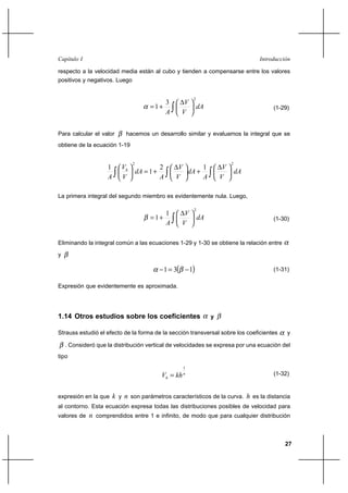 27
IntroducciónCapítulo I
respecto a la velocidad media están al cubo y tienden a compensarse entre los valores
positivos y negativos. Luego
dA
V
V
A ∫ 




 ∆
+=
2
3
1α (1-29)
Para calcular el valor β hacemos un desarrollo similar y evaluamos la integral que se
obtiene de la ecuación 1-19
dA
V
V
A
dA
V
V
A
dA
V
V
A
h
∫∫∫ 




 ∆
+




 ∆
+=





22
12
1
1
La primera integral del segundo miembro es evidentemente nula. Luego,
dA
V
V
A ∫ 




 ∆
+=
2
1
1β (1-30)
Eliminando la integral común a las ecuaciones 1-29 y 1-30 se obtiene la relación entre α
y β
( )131 −=− βα (1-31)
Expresión que evidentemente es aproximada.
1.14 Otros estudios sobre los coeficientes α y β
Strauss estudió el efecto de la forma de la sección transversal sobre los coeficientes α y
β . Consideró que la distribución vertical de velocidades se expresa por una ecuación del
tipo
n
h khV
1
= (1-32)
expresión en la que k y n son parámetros característicos de la curva. h es la distancia
al contorno. Esta ecuación expresa todas las distribuciones posibles de velocidad para
valores de n comprendidos entre 1 e infinito, de modo que para cualquier distribución
 