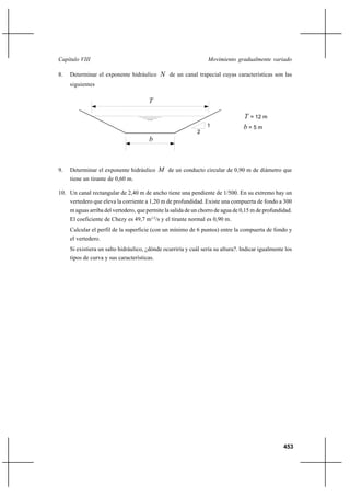 453
Movimiento gradualmente variadoCapítulo VIII
8. Determinar el exponente hidráulico N de un canal trapecial cuyas características son las
siguientes
9. Determinar el exponente hidráulico M de un conducto circular de 0,90 m de diámetro que
tiene un tirante de 0,60 m.
10. Un canal rectangular de 2,40 m de ancho tiene una pendiente de 1/500. En su extremo hay un
vertedero que eleva la corriente a 1,20 m de profundidad. Existe una compuerta de fondo a 300
m aguas arriba del vertedero, que permite la salida de un chorro de agua de 0,15 m de profundidad.
El coeficiente de Chezy es 49,7 m1/2
/s y el tirante normal es 0,90 m.
Calcular el perfil de la superficie (con un mínimo de 6 puntos) entre la compuerta de fondo y
el vertedero.
Si existiera un salto hidráulico, ¿dónde ocurriría y cuál sería su altura?. Indicar igualmente los
tipos de curva y sus características.
b
T
T = 12 m
b = 5 m
2
1
 