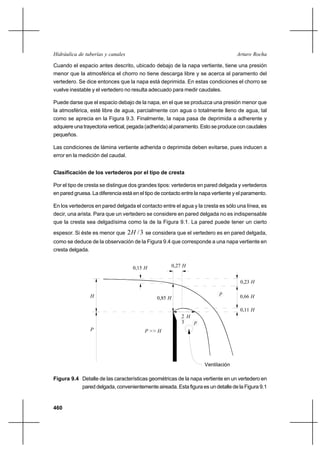 460
Arturo RochaHidráulica de tuberías y canales
Cuando el espacio antes descrito, ubicado debajo de la napa vertiente, tiene una presión
menor que la atmosférica el chorro no tiene descarga libre y se acerca al paramento del
vertedero. Se dice entonces que la napa está deprimida. En estas condiciones el chorro se
vuelve inestable y el vertedero no resulta adecuado para medir caudales.
Puede darse que el espacio debajo de la napa, en el que se produzca una presión menor que
la atmosférica, esté libre de agua, parcialmente con agua o totalmente lleno de agua, tal
como se aprecia en la Figura 9.3. Finalmente, la napa pasa de deprimida a adherente y
adquiere una trayectoria vertical, pegada (adherida) al paramento. Esto se produce con caudales
pequeños.
Las condiciones de lámina vertiente adherida o deprimida deben evitarse, pues inducen a
error en la medición del caudal.
Clasificación de los vertederos por el tipo de cresta
Por el tipo de cresta se distingue dos grandes tipos: vertederos en pared delgada y vertederos
en pared gruesa. La diferencia está en el tipo de contacto entre la napa vertiente y el paramento.
En los vertederos en pared delgada el contacto entre el agua y la cresta es sólo una línea, es
decir, una arista. Para que un vertedero se considere en pared delgada no es indispensable
que la cresta sea delgadísima como la de la Figura 9.1. La pared puede tener un cierto
espesor. Si éste es menor que 3/2H se considera que el vertedero es en pared delgada,
como se deduce de la observación de la Figura 9.4 que corresponde a una napa vertiente en
cresta delgada.
Figura 9.4 Detalle de las características geométricas de la napa vertiente en un vertedero en
pared delgada, convenientemente aireada. Esta figura es un detalle de la Figura 9.1
Ventilación
H2
3
H0,23
H0,11
H0,66
P >> H
p
H
p
P
0,85 H
0,27 H0,15 H
 