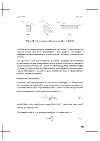 461
VertederosCapítulo IX
En cambio, en los vertederos en pared gruesa el contacto es un plano. El flujo se adhiere a la
cresta. En la Figura 9.5 se observa tres vertederos en pared gruesa. El vertedero tipo c se
considera en pared gruesa propiamente dicha, en tanto que los tipos a y b se llaman de pared
intermedia.
En la Figura 9.1 se observa las características generales de la descarga sobre un vertedero
en pared delgada. Se aprecia como se forma la napa vertiente, cuyas dimensiones relativas
aproximadas se dan en la Figura 9.4. La cresta del vertedero es aguda (de umbral achaflanado)
y el contacto es sólo una línea. En los vertederos en pared delgada la napa se caracteriza
porque en todo su contorno la presión es igual a la atmosférica, lo que es indispensable para
la correcta medición de caudales.
Velocidad de aproximación
Se denomina velocidad de aproximación (velocidad inicial o de llegada) a la velocidad media
que corresponde a la sección AB en la que el escurrimiento se produce en toda la sección.
Obsérvese que hacia aguas abajo de la sección AB la sección transversal que participa del
escurrimiento es menor. La velocidad de aproximación 0V es
( )HPB
Q
A
Q
V
+
==0 (9-1)
siendo B el ancho del canal de aproximación. Si el umbral P fuese mucho mayor que H
entonces 0V tendería a cero.
Esta velocidad inicial da lugar a una energía cinética Vh cuya expresión es
g
V
hV
2
2
0
α= (9-2)
Figura 9.5 Vertederos en pared gruesa, según dibujo de Balloffet
(a) (b) (c)
 