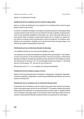 462
Arturo RochaHidráulica de tuberías y canales
Siendo α el coeficiente de Coriolis.
Clasificación de los vertederos por los niveles de aguas abajo
Este es un criterio de clasificación muy importante. En el vertedero libre el nivel de aguas
abajo es inferior al de la cresta.
En cambio, el vertedero sumergido o incompleto se caracteriza porque el nivel de aguas abajo
es superior al de la cresta, tal como se ve en la Figura 9.19. Esto no significa necesariamente,
como ha sido claramente señalado por Domínguez, que ‘‘dicho nivel tenga influencia en el
escurrimiento sobre el vertedero, porque puede suceder que no lo tenga y en cambio otro,
aun inferior a la cota del umbral, la puede tener en otras circunstancias. Un vertedero, pues,
definido como incompleto o ahogado por la cota del escurrimiento de aguas abajo, no es
sinónimo de vertedero influenciado por dicho nivel’’.
Clasificación por las condiciones laterales de descarga
Los vertederos pueden ser con contracciones laterales o sin ellas.
Los vertederos con contracciones laterales son aquellos en los que la longitud L del vertedero
es menor que el ancho B del canal de aproximación. Para que se produzca contracciones
laterales completas es necesario que la distancia entre cada extremo del vertedero y la pared
del canal sea por lo menos de H3 . Es recomendable también que la altura P del umbral
sea por lo menos igual a H3 , tal como se ve en la Figura 9.1.
Naturalmente que si LB = es un vertedero sin contracciones laterales.
Clasificación de los vertederos según su forma
Según la forma hay diferentes tipos de vertederos: rectangulares, triangulares, trapeciales,
circulares, parabólicos, poligonales y muchas otras posibilidades geométricas, tal como se
observa en la Figura 9.6.
Clasificación de los vertederos por la inclinación del paramento
El paramento de los vertederos suele ser vertical, pero puede estar inclinado hacia aguas
arriba o hacia aguas abajo, tal como se ve en la Figura 9.7. El vertedero inclinado hacia aguas
abajo disminuye la contracción. En consecuencia, para una misma carga H el gasto aumenta
con la inclinación hacia aguas abajo. Si la inclinación fuese hacia aguas arriba ocurriría lo
contrario. Existe también el llamado vertedero entrante, que aparece en la misma figura.
 