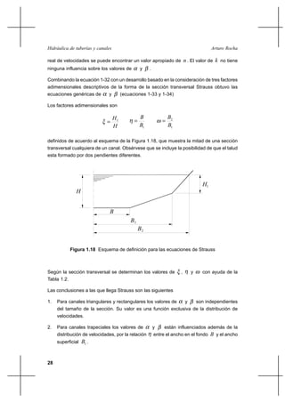 28
Arturo RochaHidráulica de tuberías y canales
real de velocidades se puede encontrar un valor apropiado de n. El valor de k no tiene
ninguna influencia sobre los valores de α y β .
Combinando la ecuación 1-32 con un desarrollo basado en la consideración de tres factores
adimensionales descriptivos de la forma de la sección transversal Strauss obtuvo las
ecuaciones genéricas de α y β (ecuaciones 1-33 y 1-34)
Los factores adimensionales son
H
H1
=ξ
1B
B
=η
1
2
B
B
=ω
definidos de acuerdo al esquema de la Figura 1.18, que muestra la mitad de una sección
transversal cualquiera de un canal. Obsérvese que se incluye la posibilidad de que el talud
esta formado por dos pendientes diferentes.
H1
H
B
1B
B2
Figura 1.18 Esquema de definición para las ecuaciones de Strauss
Según la sección transversal se determinan los valores de ξ , η y ω con ayuda de la
Tabla 1.2.
Las conclusiones a las que llega Strauss son las siguientes
1. Para canales triangulares y rectangulares los valores de α y β son independientes
del tamaño de la sección. Su valor es una función exclusiva de la distribución de
velocidades.
2. Para canales trapeciales los valores de α y β están influenciados además de la
distribución de velocidades, por la relación η entre el ancho en el fondo B y el ancho
superficial 1B .
 