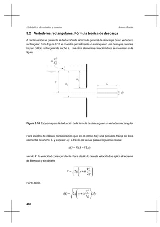 466
Arturo RochaHidráulica de tuberías y canales
9.2 Vertederos rectangulares. Fórmula teórica de descarga
A continuación se presenta la deducción de la fórmula general de descarga de un vertedero
rectangular. En la Figura 9.10 se muestra parcialmente un estanque en una de cuyas paredes
hay un orificio rectangular de ancho L . Los otros elementos característicos se muestran en la
figura.
2
V
g
2
0
α
h2
h1
y
L
dy
Figura 9.10 Esquema para la deducción de la fórmula de descarga en un vertedero rectangular
Para efectos de cálculo consideramos que en el orificio hay una pequeña franja de área
elemental de ancho L y espesor dy a través de la cual pasa el siguiente caudal
VLdyVdAdQ ==
siendo V la velocidad correspondiente. Para el cálculo de esta velocidad se aplica el teorema
de Bernoulli y se obtiene






+=
g
V
ygV
2
2
2
0
α
Por lo tanto,
Ldy
g
V
ygdQ 





+=
2
2
2
0
α
 
