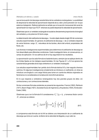 468
Arturo RochaHidráulica de tuberías y canales
que es la ecuación de descarga característica de los vertederos rectangulares. La posibilidad
de despreciar la velocidad de aproximación depende de su valor y de la precisión con la que
estemos trabajando. Referencialmente se señala que si la sección transversal del canal de
aproximación es mayor que LH8 entonces se puede despreciar la velocidad de aproximación.
Obsérvese que en un vertedero rectangular el caudal es directamente proporcional a la longitud
del vertedero y a la potencia 3/2 de la carga.
La determinación del coeficiente de descarga c ha sido objeto desde el siglo XIX de numerosos
estudios experimentales. En general, el coeficiente de descarga c de un vertedero depende
de varios factores: carga H , naturaleza de los bordes, altura del umbral, propiedades del
fluido, etc.
Las diversas investigaciones experimentales para determinar el coeficiente de descarga se
han desarrollado para diferentes condiciones. Cada investigación tiene, en consecuencia, un
campo de aplicación. Si nos salimos de él no hay seguridad en los resultados.
La aproximación que da cada fórmula es bastante buena, siempre que se aplique dentro de
los límites fijados en los trabajos experimentales. En las Figuras 9.1 y 9.4 se aprecia las
características generales de la napa vertiente en un vertedero rectangular.
Los estudios experimentales han partido de la fórmula teórica 9-3 y han seguido diversos
caminos. En algunas investigaciones simplemente se introduce un coeficiente, en otras se
introduce una longitud o una carga ficticia para tomar en cuenta los efectos originados en
fenómenos no considerados en la deducción de la fórmula teórica.
En lo que respecta a vertederos rectangulares hay dos grandes grupos de ellos: sin
contracciones y con contracciones laterales.
De las numerosas fórmulas existentes se presenta las siguientes: Francis (1852), Rehbock
(1911), Bazin-Hegly (1921), Sociedad Suiza de Ingenieros y Arquitectos (1924), Kindsvater-
Carter (1959).
Obsérvese que si en la fórmula 9-3 consideramos VhgV =22
0 y tomamos factor común
H , entonces se obtiene














−





+=
2
3
2
3
2
3
12
3
2
H
h
H
h
LHgQ VV
αα (9-7)
si comparamos esta fórmula con la 9-6 se obtiene una interpretación de un coeficiente de
descarga que toma en cuenta el efecto de la velocidad de llegada y cuyo valor es
 