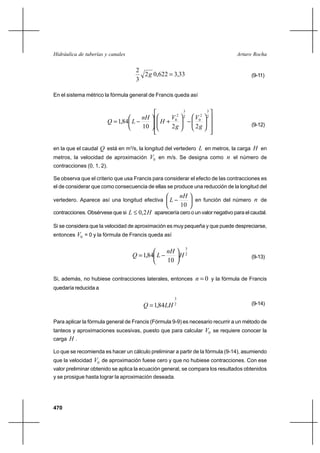 470
Arturo RochaHidráulica de tuberías y canales
33,3622,02
3
2
=g (9-11)
En el sistema métrico la fórmula general de Francis queda así
















−





+





−=
2
3
2
0
2
3
2
0
2210
84,1
g
V
g
V
H
nH
LQ (9-12)
en la que el caudal Q está en m3
/s, la longitud del vertedero L en metros, la carga H en
metros, la velocidad de aproximación 0V en m/s. Se designa como n el número de
contracciones (0, 1, 2).
Se observa que el criterio que usa Francis para considerar el efecto de las contracciones es
el de considerar que como consecuencia de ellas se produce una reducción de la longitud del
vertedero. Aparece así una longitud efectiva 





−
10
nH
L en función del número n de
contracciones. Obsérvese que si HL 2,0≤ aparecería cero o un valor negativo para el caudal.
Si se considera que la velocidad de aproximación es muy pequeña y que puede despreciarse,
entonces 0V = 0 y la fórmula de Francis queda así
2
3
10
84,1 H
nH
LQ 





−= (9-13)
Si, además, no hubiese contracciones laterales, entonces 0=n y la fórmula de Francis
quedaría reducida a
2
3
84,1 LHQ = (9-14)
Para aplicar la fórmula general de Francis (Fórmula 9-9) es necesario recurrir a un método de
tanteos y aproximaciones sucesivas, puesto que para calcular 0V se requiere conocer la
carga H .
Lo que se recomienda es hacer un cálculo preliminar a partir de la fórmula (9-14), asumiendo
que la velocidad 0V de aproximación fuese cero y que no hubiese contracciones. Con ese
valor preliminar obtenido se aplica la ecuación general, se compara los resultados obtenidos
y se prosigue hasta lograr la aproximación deseada.
 