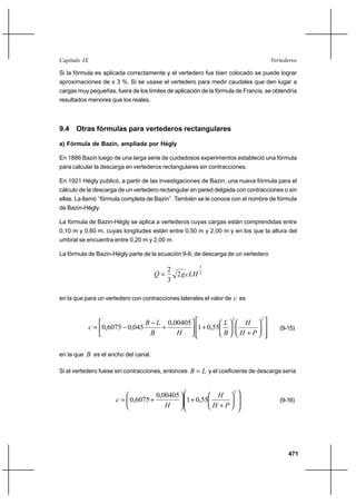 471
VertederosCapítulo IX
Si la fórmula es aplicada correctamente y el vertedero fue bien colocado se puede lograr
aproximaciones de ± 3 %. Si se usase el vertedero para medir caudales que den lugar a
cargas muy pequeñas, fuera de los límites de aplicación de la fórmula de Francis, se obtendría
resultados menores que los reales.
9.4 Otras fórmulas para vertederos rectangulares
a) Fórmula de Bazin, ampliada por Hégly
En 1886 Bazin luego de una larga serie de cuidadosos experimentos estableció una fórmula
para calcular la descarga en vertederos rectangulares sin contracciones.
En 1921 Hégly publicó, a partir de las investigaciones de Bazin, una nueva fórmula para el
cálculo de la descarga de un vertedero rectangular en pared delgada con contracciones o sin
ellas. La llamó ‘’fórmula completa de Bazin’’. También se le conoce con el nombre de fórmula
de Bazin-Hégly.
La fórmula de Bazin-Hégly se aplica a vertederos cuyas cargas están comprendidas entre
0,10 m y 0,60 m, cuyas longitudes están entre 0,50 m y 2,00 m y en los que la altura del
umbral se encuentra entre 0,20 m y 2,00 m.
La fórmula de Bazin-Hégly parte de la ecuación 9-6, de descarga de un vertedero
2
3
2
3
2
cLHgQ =
en la que para un vertedero con contracciones laterales el valor de c es














+






+





+
−
−=
22
55,01
00405,0
045,06075,0
PH
H
B
L
HB
LB
c (9-15)
en la que B es el ancho del canal.
Si el vertedero fuese sin contracciones, entonces LB = y el coeficiente de descarga sería














+
+





+=
2
55,01
00405,0
6075,0
PH
H
H
c (9-16)
 
