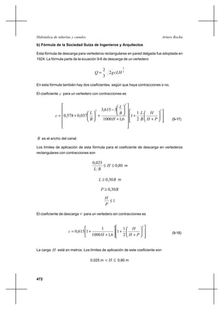 472
Arturo RochaHidráulica de tuberías y canales
b) Fórmula de la Sociedad Suiza de Ingenieros y Arquitectos
Esta fórmula de descarga para vertederos rectangulares en pared delgada fue adoptada en
1924. La fórmula parte de la ecuación 9-6 de descarga de un vertedero
2
3
2
3
2
cLHgQ =
En esta fórmula también hay dos coeficientes, según que haya contracciones o no.
El coeficiente c para un vertedero con contracciones es














+
+












+






−
+





+=
2
2
2
2
1
1
6,11000
3615,3
037,0578,0
PH
H
B
L
H
B
L
B
L
c
(9-17)
B es el ancho del canal.
Los límites de aplicación de esta fórmula para el coeficiente de descarga en vertederos
rectangulares con contracciones son
80,0
025,0
≤≤ H
BL
m
BL 30,0≥ m
BP 30,0≥
1≤
P
H
El coeficiente de descarga c para un vertedero sin contracciones es














+
+





+
+=
2
2
1
1
6,11000
1
1615,0
PH
H
H
c (9-18)
La carga H está en metros. Los límites de aplicación de este coeficiente son
0,025 m ≤< H 0,80 m
 
