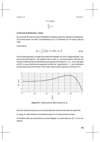 473
VertederosCapítulo IX
≥P 0,30 m
≤
P
H
1
c) Fórmula de Kindsvater - Carter
Es una de las fórmulas de mayor confiabilidad. Se aplica a todos los vertederos rectangulares,
con contracciones o sin ellas. Fue establecida por C. E. Kindsvater y R. W. Carter y data de
1959.
La fórmula es
( )( )2
3
2
3
2
HLe KHKLgcQ ++= (9-19)
Como puede apreciarse, en lugar de la longitud del vertedero se usa la ‘‘longitud efectiva’’, que
es la suma de la longitud L del vertedero más un valor LK que se encuentra a partir de una
expresión obtenida experimentalmente y que aparece en la Figura 9.11. HK es un valor igual
a 0,001 m, que se adiciona a la carga para constituir la ‘’carga efectiva’’. ec es el coeficiente
de descarga propio de la fórmula. Tiene origen experimental y aparece en la Figura 9.12.
Entre los requerimientos para una correcta aplicación de la fórmula están los siguientes.
La carga H debe medirse a una distancia igual a 4 ó 5 veces la máxima carga.
El vertedero debe ser propiamente en pared delgada. La cresta debe ser de 1 ó 2 mm de
espesor.
0
L
KL(mm)
0,2 0,4 0,6 0,8 1
5
4
3
2
1
0
-1
B
Figura 9.11 Gráfico para la determinación de LK
0
L
KL(mm)
0,2 0,4 0,6 0,8 1
5
4
3
2
1
0
-1
B
 