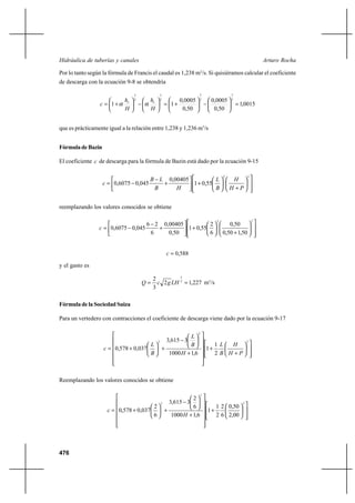 476
Arturo RochaHidráulica de tuberías y canales
Por lo tanto según la fórmula de Francis el caudal es 1,238 m3
/s. Si quisiéramos calcular el coeficiente
de descarga con la ecuación 9-8 se obtendría
0015,1
50,0
0005,0
50,0
0005,0
11
2
3
2
3
2
3
2
3
=





−





+=





−





+=
H
h
H
h
c VV
αα
que es prácticamente igual a la relación entre 1,238 y 1,236 m3
/s
FórmuladeBazin
El coeficiente c de descarga para la fórmula de Bazin está dado por la ecuación 9-15














+






+





+
−
−=
22
55,01
00405,0
045,06075,0
PH
H
B
L
HB
LB
c
reemplazando los valores conocidos se obtiene














+






+





+
−
−=
22
50,150,0
50,0
6
2
55,01
50,0
00405,0
6
26
045,06075,0c
588,0=c
y el gasto es
227,12
3
2 2
3
== LHgcQ m3
/s
Fórmula de la Sociedad Suiza
Para un vertedero con contracciones el coeficiente de descarga viene dado por la ecuación 9-17














+
+














+






−
+





+=
2
2
2
2
1
1
6,11000
3615,3
037,0578,0
PH
H
B
L
H
B
L
B
L
c
Reemplazando los valores conocidos se obtiene














+














+






−
+





+=
2
2
2
00,2
50,0
6
2
2
1
1
6,11000
6
2
3615,3
6
2
037,0578,0
H
c
 