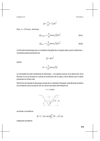 479
VertederosCapítulo IX
2
3
2
15
4
HgbQ =
Pero, αtan2Hb = , de donde
2
5
2tan
15
8
HgQTEORICO α= (9-21)
2
5
2tan
15
8
HgcQREAL α= (9-22)
La fórmula de descarga para un vertedero triangular de un ángulo dado y para coeficiente c
constante puede expresarse así
2
5
KHQ =
siendo,
gcK 2tan
15
8
α=
La necesidad de este coeficiente de descarga c se justifica porque en la deducción de la
fórmula no se ha tomado en cuenta la contracción de la napa y otros efectos que si están
presentes en el flujo real.
Otra forma de calcular la descarga a través de un vertedero triangular verticalmente simétrico
es considerar que la ecuación de uno de los dos lados del triángulo es
αtanyx =
α
dy H
y
de donde, el caudal es
( )∫ −α=
H
ydyyHcgQ
0
2
1
tan22
integrando se obtiene
 