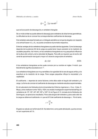 480
Arturo RochaHidráulica de tuberías y canales
2
5
tan2
15
8
HcgQ α=
que es la ecuación de descarga de un vertedero triangular.
De un modo similar se puede obtener la descarga para vertederos de otras formas geométricas.
La dificultad se da en conocer los correspondientes coeficientes de descarga.
Si el vertedero estuviese formado por un triángulo asimétrico en el que los ángulos con respecto
a la vertical fuesen 1α y 2α se puede considerar el promedio respectivo.
Entre las ventajas de los vertederos triangulares se puede citar las siguientes. Como la descarga
depende de la potencia 5/2 de la carga se puede tener mayor precisión en la medición de
caudales pequeños. Así mismo, en los vertederos triangulares es muy pequeña la influencia
de la altura del umbral y de la velocidad de llegada. Para ello se requiere que el ancho del
canal de aproximación sea igual o mayor a 5 veces la carga sobre el vertedero.
HB 5≥ (9-23)
A los vertederos triangulares se les suele conocer por su nombre en ingles: V-notch, que
liberalmente significa escotadura en V .
Los vertederos triangulares son muy sensibles a la rugosidad de la cara de aguas arriba y a la
exactitud en la medición de la carga. Para cargas pequeñas influye la viscosidad y la
capilaridad.
El coeficiente c depende de varios factores; entre ellos están el ángulo del vertedero y la
carga. La forma de conocer el coeficiente de descarga es mediante estudios experimentales.
En el Laboratorio de Hidráulica de la Universidad de Chile los ingenieros L. Cruz - Coke, C.
Moya y otros realizaron entre 1923 y 1924 una amplia investigación experimental del flujo en
vertederos de 15º, 30º, 45º, 60º, 90º y 120º. En la Figura 9.13, tomada de la Hidráulica de
Dominguez, se aprecia los resultados. Para cada ángulo del vertedero y para cada valor de
la carga se obtiene el coeficiente m que es 8/15 del coeficiente de descarga c. Por lo tanto,
mc
8
15
=
El gasto se calcula con la fórmula 9-22. Se determinó, como parte del estudio, que los errores
no son superiores al 5 %.
 
