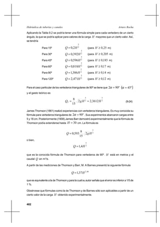 482
Arturo RochaHidráulica de tuberías y canales
Aplicando la Tabla 9.2 se podría tener una fórmula simple para cada vertedero de un cierto
ángulo, la que se podría aplicar para valores de la carga H mayores que un cierto valor. Así,
se tendría
Para 15º 2
5
2,0 HQ = (para 25,0≥H m)
Para 30º 2
5
392,0 HQ = (para 205,0≥H m)
Para 45º 2
5
596,0 HQ = (para 185,0≥H m)
Para 60º 2
5
818,0 HQ = (para 17,0≥H m)
Para 90º 2
5
386,1 HQ = (para 14,0≥H m)
Para 120º 2
5
471,2 HQ = (para 12,0≥H m)
Para el caso particular de los vertederos triangulares de 90º se tiene que º902 =α ( )º45=α
y el gasto teórico es
2
5
2
5
3612,22
15
8
HHgQT == (9-24)
James Thomson (1861) realizó experiencias con vertederos triangulares. Es muy conocida su
fórmula para vertederos triangulares de º902 =α . Sus experimentos abarcaron cargas entre
5 y 18 cm. Posteriormente (1908) James Barr demostró experimentalmente que la fórmula de
Thomson podía extenderse hasta 30=H cm. La fórmula es
2
5
2
15
8
593,0 HgQ =
o bien,
2
5
4,1 HQ =
que es la conocida fórmula de Thomson para vertederos de 90º. H está en metros y el
caudal Q en m3
/s.
A partir de las mediciones de Thomson y Barr, M. A Barnes presentó la siguiente fórmula
48,2
37,1 HQ =
que es equivalente a la de Thomson y para la cual su autor señala que el error es inferior a 1/5 de
1 %.
Obsérvese que fórmulas como la de Thomson y de Barnes sólo son aplicables a partir de un
cierto valor de la carga H obtenido experimentalmente.
 
