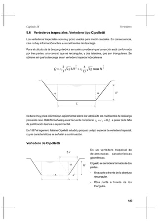 483
VertederosCapítulo IX
9.6 Vertederos trapeciales. Vertedero tipo Cipolletti
Los vertederos trapeciales son muy poco usados para medir caudales. En consecuencia,
casi no hay información sobre sus coeficientes de descarga.
Para el cálculo de la descarga teórica se suele considerar que la sección está conformada
por tres partes: una central, que es rectangular, y dos laterales, que son triangulares. Se
obtiene así que la descarga en un vertedero trapecial isósceles es
2
5
2
2
3
1 tan2
15
8
2
3
2
HgcLHgcQ α+=
H
L
αα
Se tiene muy poca información experimental sobre los valores de los coeficientes de descarga
para este caso. Balloffet señala que es frecuente considerar 6,021 == cc , a pesar de la falta
de justificación teórica o experimental.
En 1887 el ingeniero Italiano Cipolletti estudió y propuso un tipo especial de vertedero trapecial,
cuyas características se señalan a continuación.
Vertedero de Cipolletti
Es un vertedero trapecial de
determinadas características
geométricas.
El gasto se considera formado de dos
partes
- Una parte a través de la abertura
rectangular.
- Otra parte a través de los
triángulos.
L
H
d
d2
α
 