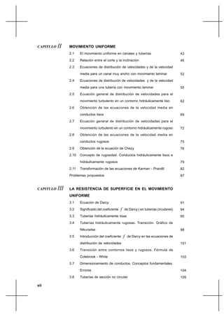 xii
43
46
52
55
62
69
72
75
76
79
82
87
91
94
95
98
101
103
104
109
CAPITULO II MOVIMIENTO UNIFORME
2.1 El movimiento uniforme en canales y tuberías
2.2 Relación entre el corte y la inclinación
2.3 Ecuaciones de distribución de velocidades y de la velocidad
media para un canal muy ancho con movimiento laminar
2.4 Ecuaciones de distribución de velocidades y de la velocidad
media para una tubería con movimiento laminar
2.5 Ecuación general de distribución de velocidades para el
movimiento turbulento en un contorno hidráulicamente liso
2.6 Obtención de las ecuaciones de la velocidad media en
conductos lisos
2.7 Ecuación general de distribución de velocidades para el
movimiento turbulento en un contorno hidráulicamente rugoso
2.8 Obtención de las ecuaciones de la velocidad media en
conductos rugosos
2.9 Obtención de la ecuación de Chezy
2.10 Concepto de rugosidad. Conductos hidráulicamente lisos e
hidráulicamente rugosos
2.11 Transformación de las ecuaciones de Karman - Prandtl
Problemas propuestos
CAPITULO III LA RESISTENCIA DE SUPERFICIE EN EL MOVIMIENTO
UNIFORME
3.1 Ecuación de Darcy
3.2 Significado del coeficiente f de Darcy ( en tuberías circulares)
3.3 Tuberías hidráulicamente lisas
3.4 Tuberías hidráulicamente rugosas. Transición. Gráfico de
Nikuradse
3.5 Introducción del coeficiente f de Darcy en las ecuaciones de
distribución de velocidades
3.6 Transición entre contornos lisos y rugosos. Fórmula de
Colebrook - White
3.7 Dimensionamiento de conductos. Conceptos fundamentales.
Errores
3.8 Tuberías de sección no circular
 
