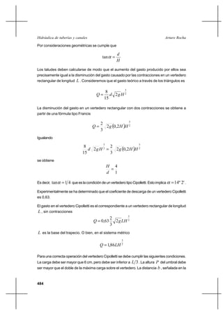 484
Arturo RochaHidráulica de tuberías y canales
Por consideraciones geométricas se cumple que
H
d
=αtan
Los taludes deben calcularse de modo que el aumento del gasto producido por ellos sea
precisamente igual a la disminución del gasto causado por las contracciones en un vertedero
rectangular de longitud L . Consideremos que el gasto teórico a través de los triángulos es
2
3
2
15
8
HgdQ =
La disminución del gasto en un vertedero rectangular con dos contracciones se obtiene a
partir de una fórmula tipo Francis
( ) 2
3
2,02
3
2
HHgQ =
Igualando
( ) 2
3
2
3
2,02
3
2
2
15
8
HHgHgd =
se obtiene
1
4
=
d
H
Esdecir, 41tan =α queeslacondicióndeunvertederotipoCipolletti.Estoimplica '2º14=α .
Experimentalmente se ha determinado que el coeficiente de descarga de un vertedero Cipolletti
es 0,63.
El gasto en el vertedero Cipolletti es el correspondiente a un vertedero rectangular de longitud
L , sin contracciones
2
3
2
3
2
63,0 LHgQ =
L es la base del trapecio. O bien, en el sistema métrico
2
3
86,1 LHQ =
Para una correcta operación del vertedero Cipolletti se debe cumplir las siguientes condiciones.
La carga debe ser mayor que 6 cm, pero debe ser inferior a 3L . La altura P del umbral debe
ser mayor que el doble de la máxima carga sobre el vertedero. La distancia b , señalada en la
 