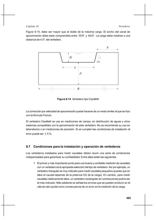 485
VertederosCapítulo IX
Figura 9.14, debe ser mayor que el doble de la máxima carga. El ancho del canal de
aproximación debe estar comprendido entre H30 y H60 . La carga debe medirse a una
distancia de 4 H del vertedero.
L
0,25
1
P
B
b
H
Figura 9.14 Vertedero tipo Cipolletti
La corrección por velocidad de aproximación puede hacerse de un modo similar al que se hizo
con la fórmula Francis.
El vertedero Cipolletti se usa en mediciones de campo, en distribución de aguas y otros
sistemas compatibles con la aproximación de este vertedero. No se recomienda su uso en
laboratorios o en mediciones de precisión. Si se cumplen las condiciones de instalación el
error puede ser ± 5 %.
9.7 Condiciones para la instalación y operación de vertederos
Los vertederos instalados para medir caudales deben reunir una serie de condiciones
indispensables para garantizar su confiabilidad. Entre ellas están las siguientes
1. El primer y más importante punto para una buena y confiable medición de caudales
con un vertedero es la apropiada selección del tipo de vertedero. Así por ejemplo, un
vertedero triangular es muy indicado para medir caudales pequeños (puesto que en
ellos el caudal depende de la potencia 5/2 de la carga). En cambio, para medir
caudales relativamente altos, un vertedero rectangular sin contracciones podría ser
el más indicado. Más adelante se señala los errores que se pueden producir en el
cálculo del caudal como consecuencia de un error en la medición de la carga.
 