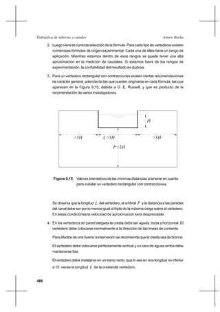 486
Arturo RochaHidráulica de tuberías y canales
2. Luego viene la correcta selección de la fórmula. Para cada tipo de vertederos existen
numerosas fórmulas de origen experimental. Cada una de ellas tiene un rango de
aplicación. Mientras estemos dentro de esos rangos se puede tener una alta
aproximación en la medición de caudales. Si estamos fuera de los rangos de
experimentación, la confiabilidad del resultado es dudosa.
3. Para un vertedero rectangular con contracciones existen ciertas recomendaciones
de carácter general, además de las que pueden originarse en cada fórmula, las que
aparecen en la Figura 9.15, debida a G. E. Russell, y que es producto de la
recomendación de varios investigadores.
H
H>3>3H>3H
H>3
L
P
Figura 9.15 Valores orientativos de las mínimas distancias a tenerse en cuenta
para instalar un vertedero rectangular con contracciones.
Se observa que la longitud L del vertedero, el umbral P y la distancia a las paredes
del canal debe ser por lo menos igual al triple de la máxima carga sobre el vertedero.
En estas condiciones la velocidad de aproximación será despreciable.
4. En los vertederos en pared delgada la cresta debe ser aguda, recta y horizontal. El
vertedero debe colocarse normalmente a la dirección de las líneas de corriente.
Para efectos de una buena conservación se recomienda que la cresta sea de bronce.
El vertedero debe colocarse perfectamente vertical y su cara de aguas arriba debe
mantenerse lisa.
El vertedero debe instalarse en un tramo recto, que lo sea en una longitud no inferior
a 10 veces la longitud L de la cresta del vertedero.
 