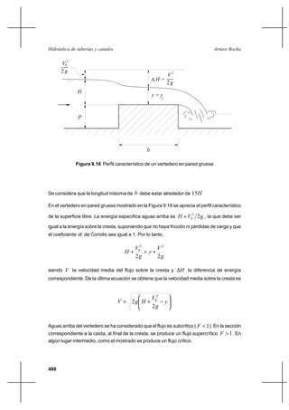 488
Arturo RochaHidráulica de tuberías y canales
2
V
g
2
0
y
P
b
H
g2
2
V
∆ H =
c
y =
Figura 9.16 Perfil característico de un vertedero en pared gruesa
Se considera que la longitud máxima de b debe estar alrededor de H15
En el vertedero en pared gruesa mostrado en la Figura 9.16 se aprecia el perfil característico
de la superficie libre. La energía específica aguas arriba es gVH 22
0+ , la que debe ser
igual a la energía sobre la cresta, suponiendo que no haya fricción ni pérdidas de carga y que
el coeficiente α de Coriolis sea igual a 1. Por lo tanto,
g
V
y
g
V
H
22
22
0
+=+
siendo V la velocidad media del flujo sobre la cresta y H∆ la diferencia de energía
correspondiente. De la última ecuación se obtiene que la velocidad media sobre la cresta es






−+= y
g
V
HgV
2
2
2
0
Aguas arriba del vertedero se ha considerado que el flujo es subcrítico ( 1<F ). En la sección
correspondiente a la caída, al final de la cresta, se produce un flujo supercrítico 1>F . En
algún lugar intermedio, como el mostrado se produce un flujo crítico.
 