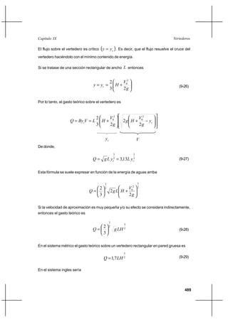 489
VertederosCapítulo IX
El flujo sobre el vertedero es crítico ( )cyy = . Es decir, que el flujo resuelve el cruce del
vertedero haciéndolo con el mínimo contenido de energía.
Si se tratase de una sección rectangular de ancho L entonces






+==
g
V
Hyy c
23
2 2
0
(9-26)
Por lo tanto, el gasto teórico sobre el vertedero es














−+





+== cc y
g
V
Hg
g
V
HLVByQ
2
2
23
2 2
0
2
0
cy V
De donde,
2
3
2
3
13,3 cc yLyLgQ == (9-27)
Esta fórmula se suele expresar en función de la energía de aguas arriba
2
3
2
0
2
3
2
2
3
2






+





=
g
V
HLgQ
Si la velocidad de aproximación es muy pequeña y/o su efecto se considera indirectamente,
entonces el gasto teórico es
2
3
2
3
3
2
LHgQ 





= (9-28)
En el sistema métrico el gasto teórico sobre un vertedero rectangular en pared gruesa es
2
3
7,1 LHQ = (9-29)
En el sistema ingles sería
 