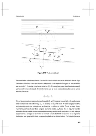 491
VertederosCapítulo IX
h0
H0 H1
h 1h
HQ0
Q
P
L
i
Q1
Q0
Q
1
Q
x
Figura 9.17 Vertedero lateral
Se observa las líneas de corriente y su desvío como consecuencia del vertedero lateral, cuyo
caudal es conducido fuera del canal. En la Figura 9.17 se observa la longitud L del vertedero
y el umbral P . El caudal inicial en el canal es 0Q . El caudal que pasa por el vertedero es Q
y el caudal remanente es 1Q . Evidentemente que Q es el exceso de caudal que se quiere
eliminar del canal.
10 QQQ −=
0V es la velocidad correspondiente al caudal 0Q y 1V lo es del caudal 1Q , 0H es la carga
en el punto inicial del vertedero y 1H , es la carga en el punto final. H es la carga (variable)
en cualquier punto del vertedero a la distancia x del punto inicial. Como se trata de un
régimen subcrítico el valor de la carga h aumenta desde 0H hasta 1H en el punto final del
vertedero, lo que puede comprobarse experimental y teóricamente suponiendo que la energía
es constante a lo largo de la cresta, tal como lo señala Balloffet. Se supone en la siguiente
deducción que la variación de la carga es lineal a lo largo del vertedero. Por lo tanto, la carga
 