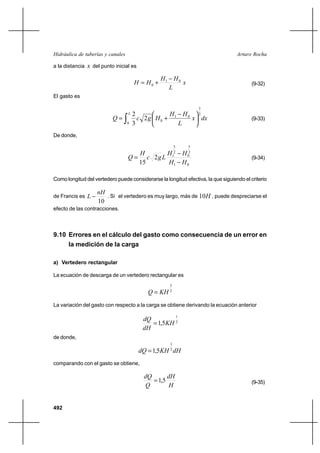 492
Arturo RochaHidráulica de tuberías y canales
a la distancia x del punto inicial es
x
L
HH
HH 01
0
−
+= (9-32)
El gasto es
dxx
L
HH
HgcQ
L 2
3
0
01
02
3
2
∫ 




 −
+= (9-33)
De donde,
01
2
5
0
2
5
1
2
15 HH
HH
Lgc
H
Q
−
−
= (9-34)
Como longitud del vertedero puede considerarse la longitud efectiva, la que siguiendo el criterio
de Francis es
10
nH
L − . Si el vertedero es muy largo, más de H10 , puede despreciarse el
efecto de las contracciones.
9.10 Errores en el cálculo del gasto como consecuencia de un error en
la medición de la carga
a) Vertedero rectangular
La ecuación de descarga de un vertedero rectangular es
2
3
KHQ =
La variación del gasto con respecto a la carga se obtiene derivando la ecuación anterior
2
1
5,1 KH
dH
dQ
=
de donde,
dHKHdQ 2
1
5,1=
comparando con el gasto se obtiene,
H
dH
Q
dQ
5,1= (9-35)
 