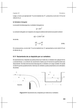 493
VertederosCapítulo IX
Luego, un error, por ejemplo del 1 % en la medición de H , produciría un error de 1,5 % en el
cálculo de Q .
b) Vertedero triangular
La ecuación de descarga de un vertedero triangular es
2
5
KHQ =
La variación del gasto con respecto a la carga se obtiene derivando la ecuación anterior
dHKHdQ 2
3
5,2=
de donde,
H
dH
Q
dQ
5,2= (9-36)
En consecuencia, un error del 1 % en la medición de H representará un error del 2,5 % en
el cálculo de Q .
9.11 Vaciamiento de un depósito por un vertedero
El vaciamiento de un depósito se puede producir por medio de un vertedero de cualquier forma
y características. La condición de vaciamiento implica que el nivel de la superficie libre sea
descendente. Se trata entonces de la descarga de un vertedero con carga variable. El caudal
va disminuyendo paulatinamente. Este tipo de vertedero puede presentarse como aliviadero
de presas.
Depósito
2
H
H
H1
L
2
H
H
H1
dH
Figura 9.18 Vaciamiento de un depósito por medio de un vertedero
 