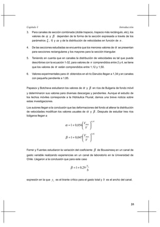 31
IntroducciónCapítulo I
3. Para canales de sección combinada (doble trapecio, trapecio más rectángulo, etc), los
valores de α y β dependen de la forma de la sección expresada a través de los
parámetros ξ , η y ω y de la distribución de velocidades en función de n.
4. De las secciones estudiadas se encuentra que los menores valores de α se presentan
para secciones rectangulares y los mayores para la sección triangular.
5. Teniendo en cuenta que en canales la distribución de velocidades es tal que puede
describirse con la ecuación 1-32, para valores de n comprendidos entre 2 y 4, se tiene
que los valores de α están comprendidos entre 1,12 y 1,50.
6. Valores experimentales para α obtenidos en el río Danubio llegan a 1,34 y en canales
con pequeña pendiente a 1,85.
Papasov y Botcheva estudiaron los valores de α y β en ríos de Bulgaria de fondo móvil
y determinaron sus valores para diversas descargas y pendientes. Aunque el estudio de
los lechos móviles corresponde a la Hidráulica Fluvial, damos una breve noticia sobre
estas investigaciones.
Los autores llegan a la conclusión que las deformaciones del fondo al alterar la distribución
de velocidades modifican los valores usuales de α y β . Después de estudiar tres ríos
búlgaros llegan a
97,4
056,01 





+=
V
Vmax
α
82,4
047,01 





+=
V
V xma
β
Ferrer y Fuentes estudiaron la variación del coeficiente β de Boussinesq en un canal de
gasto variable realizando experiencias en un canal de laboratorio en la Universidad de
Chile. Llegaron a la conclusión que para este caso
b
yc
29,01+=β
expresión en la que cy es el tirante crítico para el gasto total y b es el ancho del canal.
 