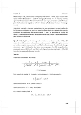 495
VertederosCapítulo IX
Obsérvese que si 2H tiende a cero, el tiempo requerido tenderá a infinito, lo que no concuerda
con la realidad. Esto se debe a que tanto la carga H como el área de descarga estarían
aproximándose a cero simultáneamente. En todo caso hay que recordar que las fórmulas
para el cálculo de la descarga de un vertedero sólo son aplicables a partir de una cierta carga
mínima.
Cuando por una razón u otra no es posible integrar se debe recurrir a una sumatoria aplicando
las fórmulas conocidas en intervalos muy pequeños. Este método se emplea también cuando
el depósito tiene además el aporte de un caudal Q que a su vez puede ser función del
tiempo. La magnitud de los intervalos dependerá de la precisión buscada y de las características
de la información disponible.
Ejemplo 9.2 Un depósito profundo tiene paredes verticales. La sección transversal es de 30 por 50
metros. En una de las paredes se ha instalado un vertedero rectangular de 0,50 m de longitud. La cresta
del vertedero es aguda y se encuentra en la cota 122,30 m. Considerar que el coeficiente de descarga
es constante e igual a 0,6. Calcular: a) el tiempo necesario para que el nivel de la superficie libre
descienda de la cota 122,50 m a la cota 122,35 m, b) el gasto instantáneo al principio y al final del
intervalo, c) el caudal medio durante el intervalo.
Solución.
a) Aplicando la ecuación 9-38 se obtiene








−
×××
×
=








−=
20,0
1
05,0
1
5,026,0
3
2
5001211
2
3
2
2
12 gHHLgc
A
t
t = 7 576,7 segundos
b) La ecuación de descarga por el vertedero es (considerando 00
=V y sin contracción).
2
3
2
3
885,02
3
2
HLHgcQ ==
Para la condición inicial H = 0,20 m y Q = 0,0792 l/s
Para la condición final H = 0,05 m y Q = 0,0099 l/s
c) El volumen total descargado es
( ) 22515,0503021
=××=− HHA m3
 