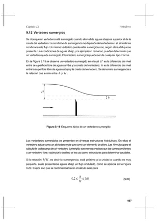 497
VertederosCapítulo IX
9.12 Vertedero sumergido
Se dice que un vertedero está sumergido cuando el nivel de aguas abajo es superior al de la
cresta del vertedero. La condición de sumergencia no depende del vertedero en sí, sino de las
condiciones de flujo. Un mismo vertedero puede estar sumergido o no, según el caudal que se
presente. Las condiciones de aguas abajo, por ejemplo un remanso, pueden determinar que
un vertedero quede sumergido. El vertedero sumergido puede ser de cualquier tipo o forma.
En la Figura 9.19 se observa un vertedero sumergido en el cual H es la diferencia de nivel
entre la superficie libre de aguas arriba y la cresta del vertedero; h es la diferencia de nivel
entre la superficie libre de aguas abajo y la cresta del vertedero. Se denomina sumergencia a
la relación que existe entre h y H .
H
h
Figura 9.19 Esquema típico de un vertedero sumergido
Los vertederos sumergidos se presentan en diversas estructuras hidráulicas. En ellas el
vertedero actúa como un aliviadero más que como un elemento de aforo. Las fórmulas para el
cálculo de la descarga de un vertedero sumergido son menos precisas que las correspondientes
a un vertedero libre, razón por la cual no se les usa como estructuras para determinar caudales.
Si la relación Hh , es decir la sumergencia, está próxima a la unidad o cuando es muy
pequeña, suele presentarse aguas abajo un flujo ondulado, como se aprecia en la Figura
9.20. Es por eso que se recomienda hacer el cálculo sólo para
8,02,0 ≤≤
H
h
(9-39)
 