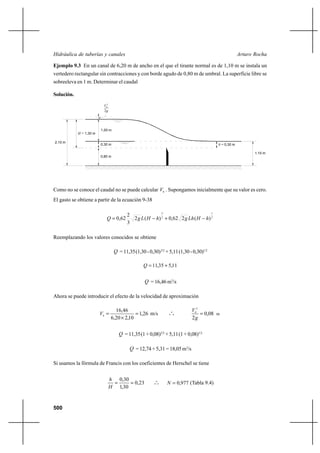 500
Arturo RochaHidráulica de tuberías y canales
Ejemplo 9.3 En un canal de 6,20 m de ancho en el que el tirante normal es de 1,10 m se instala un
vertedero rectangular sin contracciones y con borde agudo de 0,80 m de umbral. La superficie libre se
sobreeleva en 1 m. Determinar el caudal
Solución.
H = 1,30 m
2,10 m
1,00 m
0,30 m
0,80 m
h = 0,30 m
1,10 m
g
V
2
2
0
Como no se conoce el caudal no se puede calcular 0V . Supongamos inicialmente que su valor es cero.
El gasto se obtiene a partir de la ecuación 9-38
2
1
2
3
)(262,0)(2
3
2
62,0 hHLhghHLgQ −+−=
Reemplazando los valores conocidos se obtiene
Q =11,35(1,30-0,30)3/2
+5,11(1,30-0,30)1/2
11,535,11 +=Q
Q = 16,46 m3
/s
Ahora se puede introducir el efecto de la velocidad de aproximación
26,1
10,220,6
46,16
0
=
×
=V m/s o
o
o 08,0
2
2
0
=
g
V
m
Q = 11,35(1+0,08)3/2
+ 5,11(1 + 0,08)1/2
Q = 12,74 + 5,31 = 18,05 m3
/s
Si usamos la fórmula de Francis con los coeficientes de Herschel se tiene
23,0
30,1
30,0
==
H
h
o
o
o 977,0=N (Tabla 9.4)
 